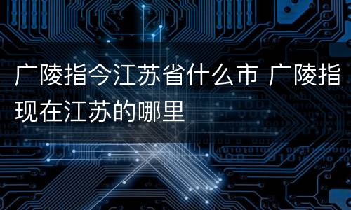 广陵指今江苏省什么市 广陵指现在江苏的哪里