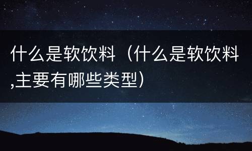 什么是软饮料（什么是软饮料,主要有哪些类型）