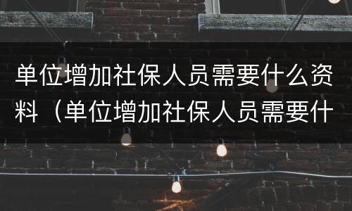 单位增加社保人员需要什么资料（单位增加社保人员需要什么资料和材料）