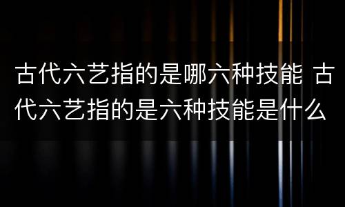 古代六艺指的是哪六种技能 古代六艺指的是六种技能是什么