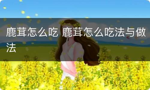 鹿茸怎么吃 鹿茸怎么吃法与做法