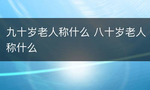 九十岁老人称什么 八十岁老人称什么