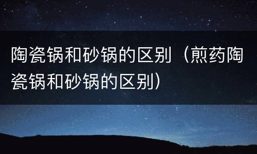 陶瓷锅和砂锅的区别（煎药陶瓷锅和砂锅的区别）