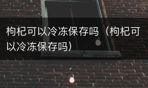 枸杞可以冷冻保存吗（枸杞可以冷冻保存吗）