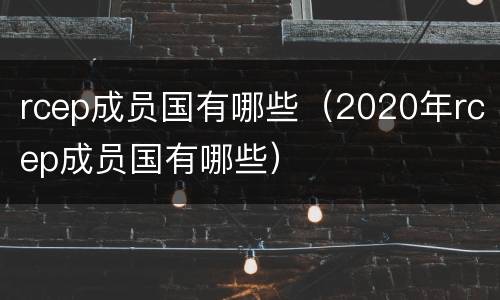 rcep成员国有哪些（2020年rcep成员国有哪些）