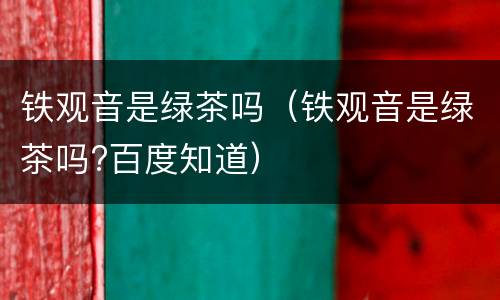 铁观音是绿茶吗（铁观音是绿茶吗?百度知道）