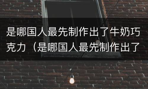 是哪国人最先制作出了牛奶巧克力（是哪国人最先制作出了牛奶巧克力饼干）