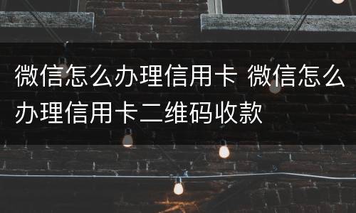 微信怎么办理信用卡 微信怎么办理信用卡二维码收款