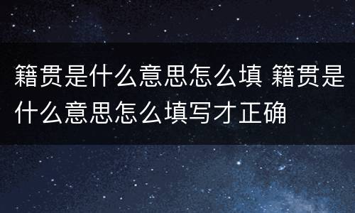 籍贯是什么意思怎么填 籍贯是什么意思怎么填写才正确