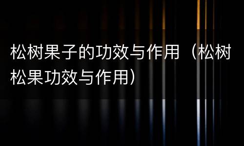松树果子的功效与作用（松树松果功效与作用）