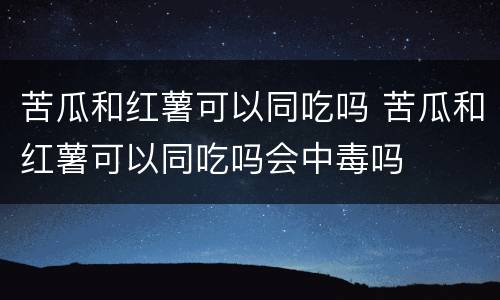 苦瓜和红薯可以同吃吗 苦瓜和红薯可以同吃吗会中毒吗