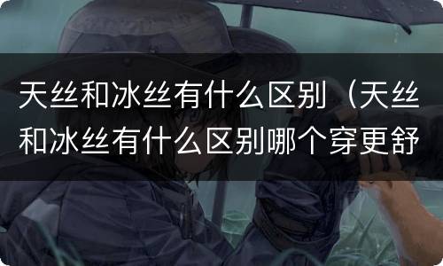 天丝和冰丝有什么区别（天丝和冰丝有什么区别哪个穿更舒服夏天）