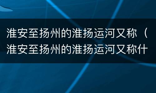 淮安至扬州的淮扬运河又称（淮安至扬州的淮扬运河又称什么河）