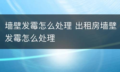 墙壁发霉怎么处理 出租房墙壁发霉怎么处理