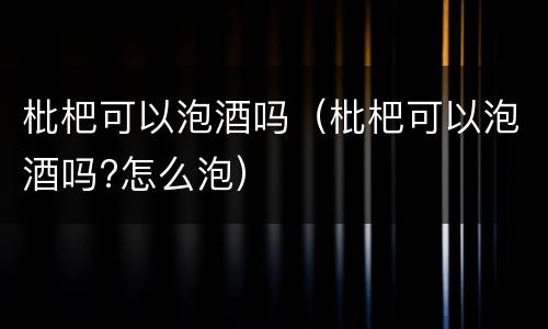 枇杷可以泡酒吗（枇杷可以泡酒吗?怎么泡）