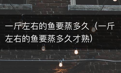 一斤左右的鱼要蒸多久（一斤左右的鱼要蒸多久才熟）
