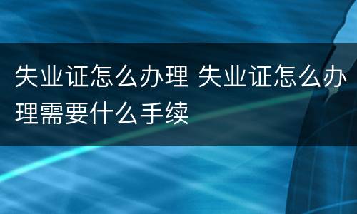失业证怎么办理 失业证怎么办理需要什么手续