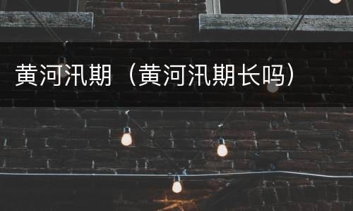 黄河汛期（黄河汛期长吗）