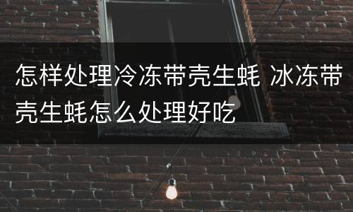 怎样处理冷冻带壳生蚝 冰冻带壳生蚝怎么处理好吃