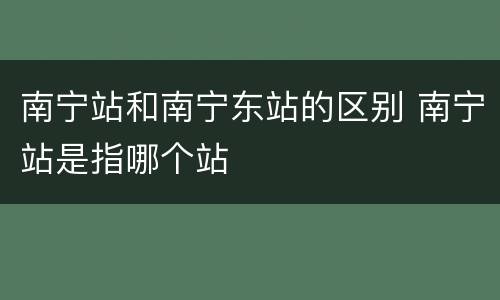 南宁站和南宁东站的区别 南宁站是指哪个站