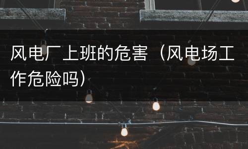风电厂上班的危害（风电场工作危险吗）