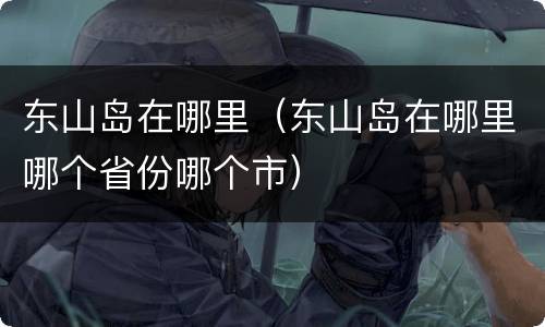 东山岛在哪里（东山岛在哪里哪个省份哪个市）