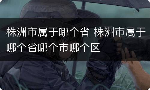 株洲市属于哪个省 株洲市属于哪个省哪个市哪个区