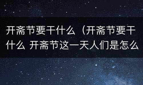开斋节要干什么（开斋节要干什么 开斋节这一天人们是怎么过的）