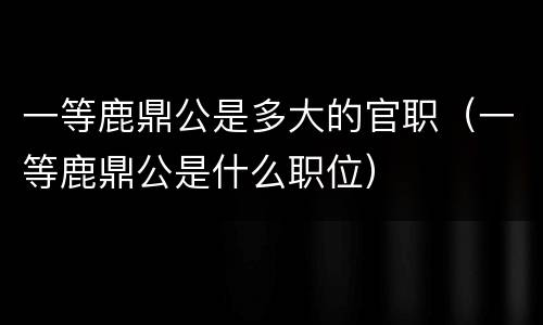 一等鹿鼎公是多大的官职（一等鹿鼎公是什么职位）