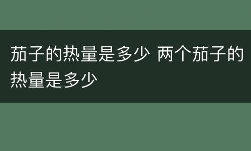 茄子的热量是多少 两个茄子的热量是多少