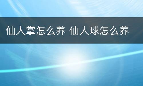 仙人掌怎么养 仙人球怎么养