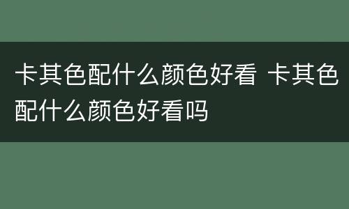 卡其色配什么颜色好看 卡其色配什么颜色好看吗