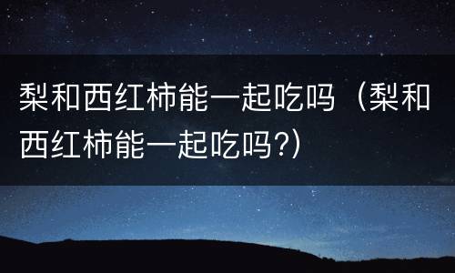 梨和西红柿能一起吃吗（梨和西红柿能一起吃吗?）