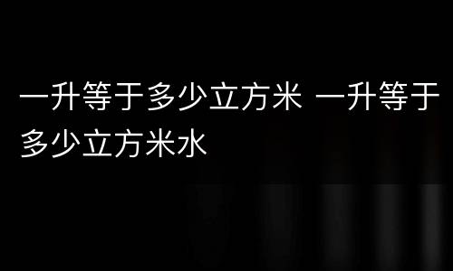 一升等于多少立方米 一升等于多少立方米水