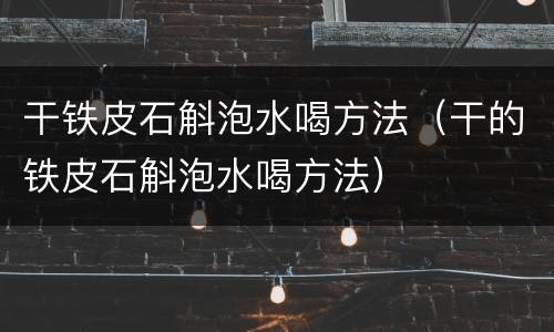 干铁皮石斛泡水喝方法（干的铁皮石斛泡水喝方法）