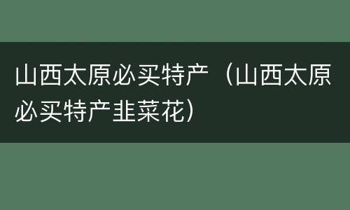 山西太原必买特产（山西太原必买特产韭菜花）