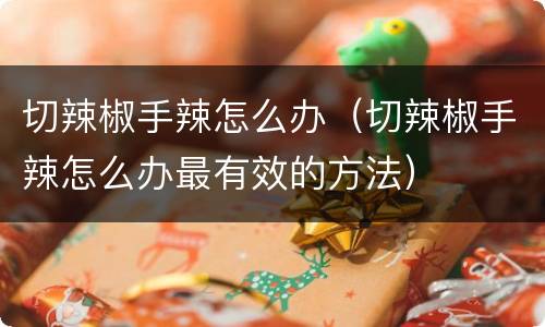 切辣椒手辣怎么办（切辣椒手辣怎么办最有效的方法）