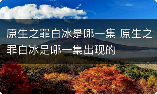 原生之罪白冰是哪一集 原生之罪白冰是哪一集出现的
