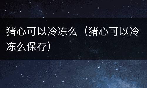 猪心可以冷冻么（猪心可以冷冻么保存）