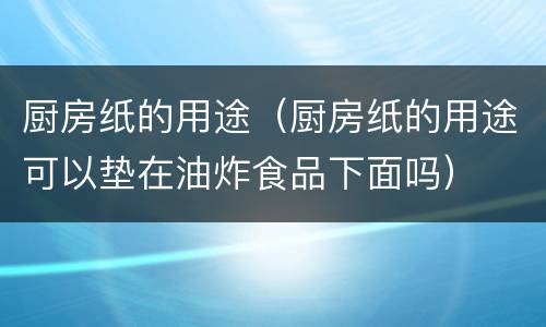 厨房纸的用途（厨房纸的用途可以垫在油炸食品下面吗）