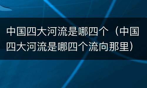 中国四大河流是哪四个（中国四大河流是哪四个流向那里）