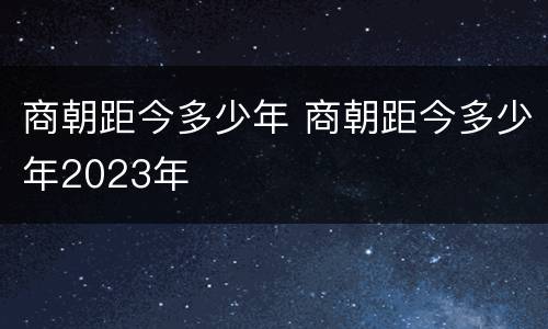 商朝距今多少年 商朝距今多少年2023年