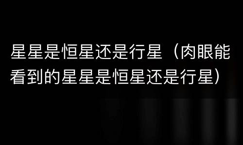 星星是恒星还是行星（肉眼能看到的星星是恒星还是行星）