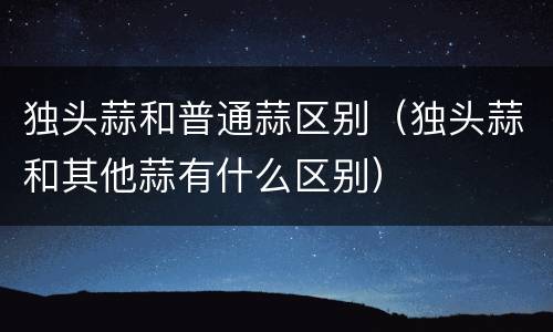 独头蒜和普通蒜区别（独头蒜和其他蒜有什么区别）