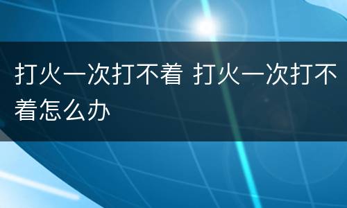 打火一次打不着 打火一次打不着怎么办