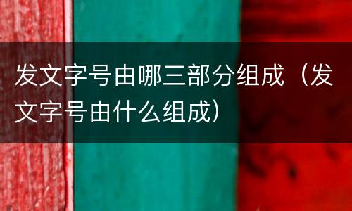 发文字号由哪三部分组成（发文字号由什么组成）