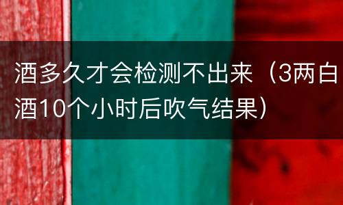 酒多久才会检测不出来（3两白酒10个小时后吹气结果）