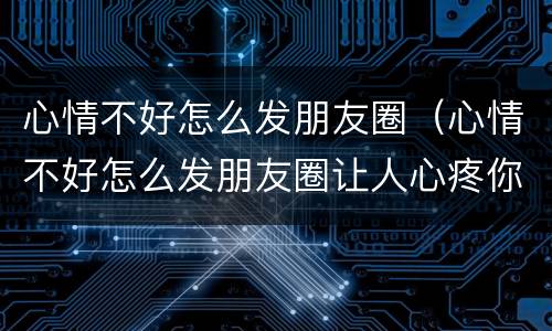心情不好怎么发朋友圈（心情不好怎么发朋友圈让人心疼你）