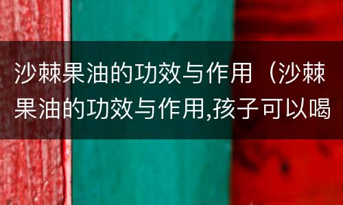 沙棘果油的功效与作用（沙棘果油的功效与作用,孩子可以喝吗?）