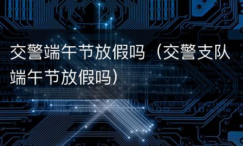 交警端午节放假吗（交警支队端午节放假吗）